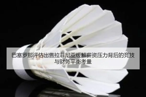 巴塞罗那评估出售拉菲尼亚缓解薪资压力背后的竞技与财务平衡考量