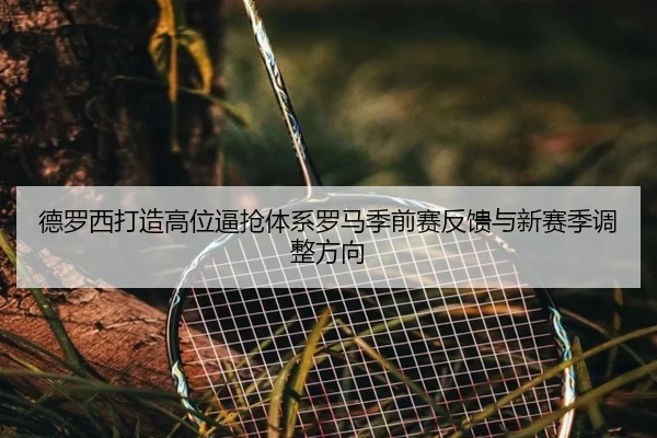 德罗西打造高位逼抢体系罗马季前赛反馈与新赛季调整方向
