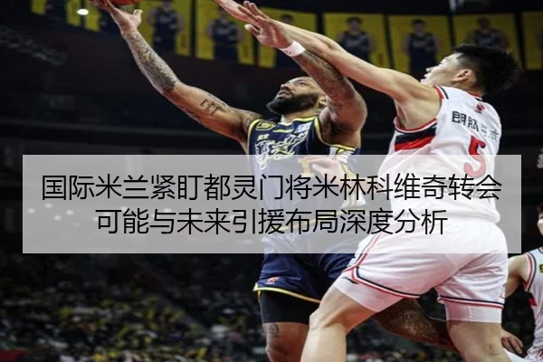 国际米兰紧盯都灵门将米林科维奇转会可能与未来引援布局深度分析