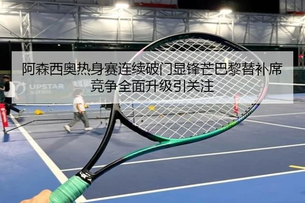 阿森西奥热身赛连续破门显锋芒巴黎替补席竞争全面升级引关注